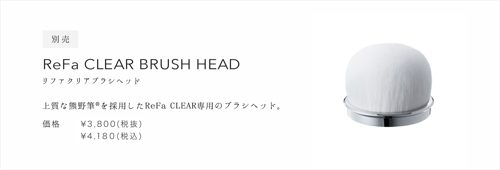 別売 ReFa CLEAR BRUSH HEAD（リファクリアブラシヘッド）。上質な熊野筆(R)を採用したReFa CLEAR専用のブラシヘッド。価格：&yen;3,800(税抜)&yen;4,104(税込)