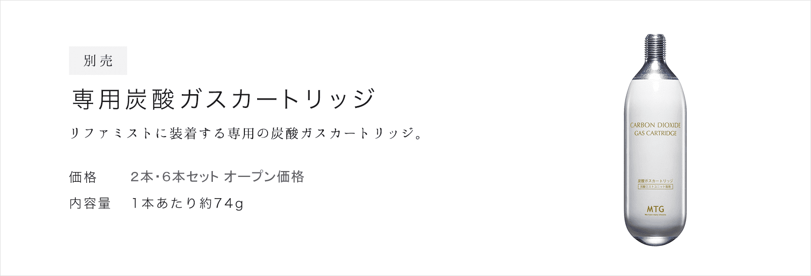 別売 専用炭酸ガスカートリッジ。リファミストに装着する専用の炭酸ガスカートリッジ。価格：2本 &yen;3,000(税抜)  &yen;3,240(税込) / 6本 &yen;9,000(税抜) &yen;9,720(税込)。内容量：1本あたり約74g